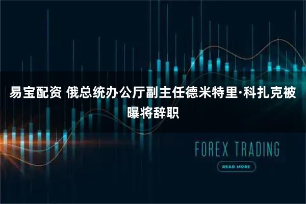 易宝配资 俄总统办公厅副主任德米特里·科扎克被曝将辞职