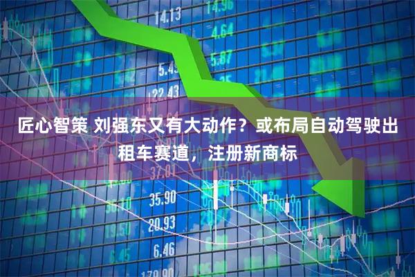 匠心智策 刘强东又有大动作？或布局自动驾驶出租车赛道，注册新商标