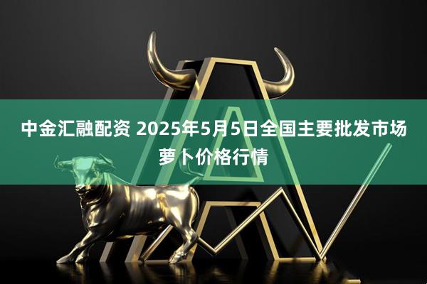 中金汇融配资 2025年5月5日全国主要批发市场萝卜价格行情