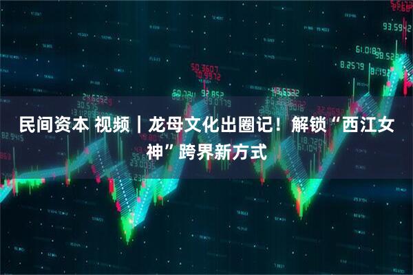 民间资本 视频｜龙母文化出圈记！解锁“西江女神”跨界新方式