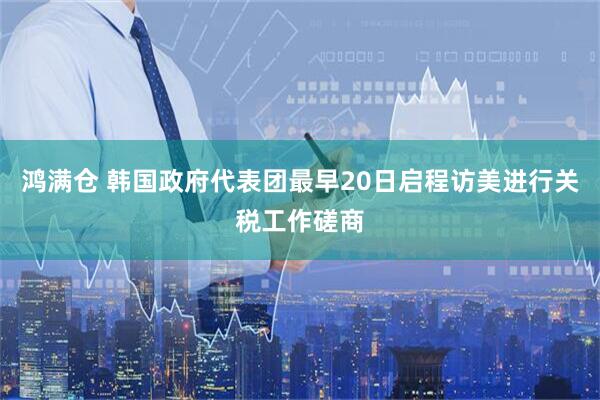 鸿满仓 韩国政府代表团最早20日启程访美进行关税工作磋商