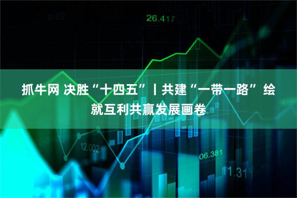 抓牛网 决胜“十四五”丨共建“一带一路” 绘就互利共赢发展画卷