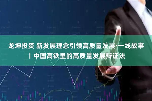 龙坤投资 新发展理念引领高质量发展·一线故事丨中国高铁里的高质量发展辩证法