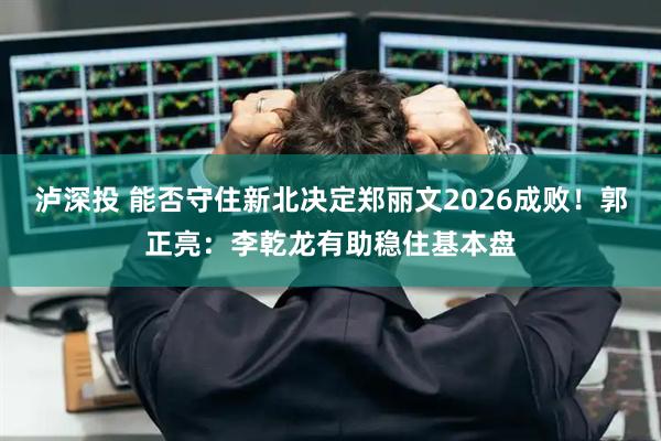 泸深投 能否守住新北决定郑丽文2026成败！郭正亮：李乾龙有助稳住基本盘