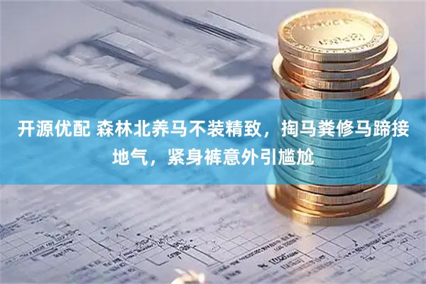 开源优配 森林北养马不装精致，掏马粪修马蹄接地气，紧身裤意外引尴尬
