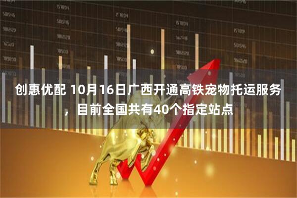 创惠优配 10月16日广西开通高铁宠物托运服务，目前全国共有40个指定站点