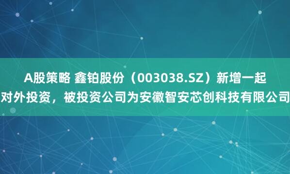 A股策略 鑫铂股份（003038.SZ）新增一起对外投资，被投资公司为安徽智安芯创科技有限公司