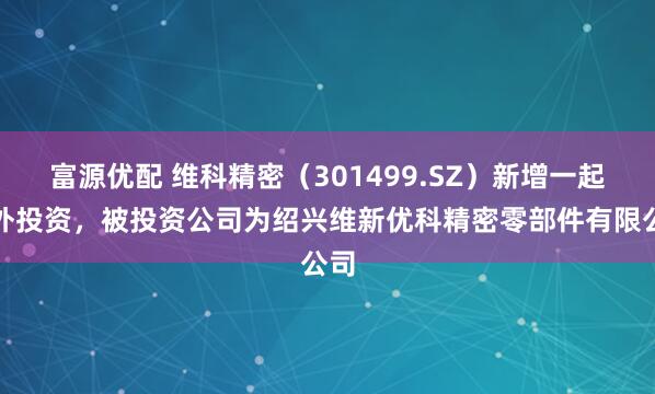 富源优配 维科精密（301499.SZ）新增一起对外投资，被投资公司为绍兴维新优科精密零部件有限公司
