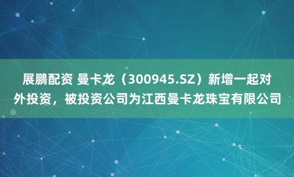 展鵬配资 曼卡龙（300945.SZ）新增一起对外投资，被投资公司为江西曼卡龙珠宝有限公司