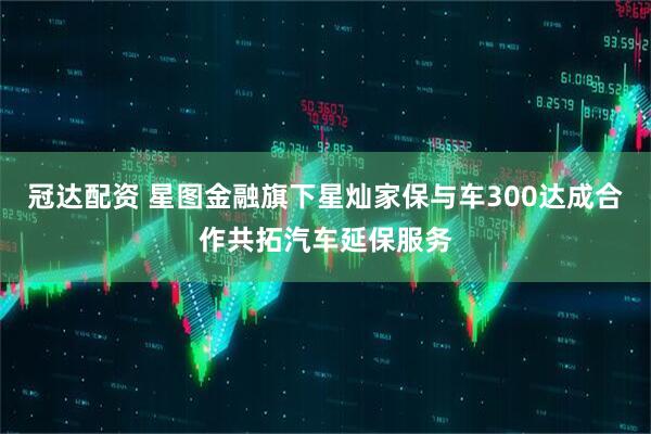 冠达配资 星图金融旗下星灿家保与车300达成合作共拓汽车延保服务