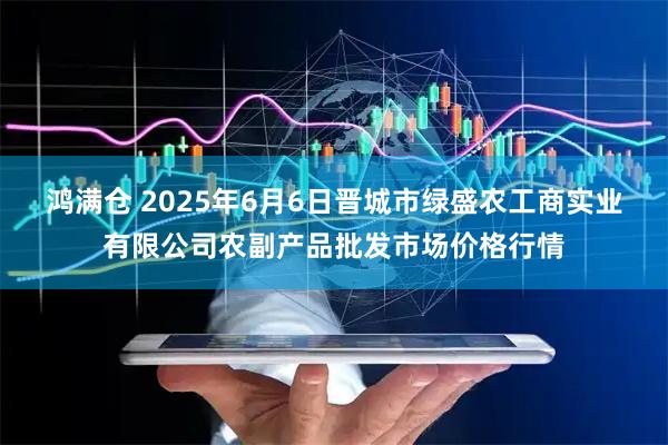 鸿满仓 2025年6月6日晋城市绿盛农工商实业有限公司农副产品批发市场价格行情