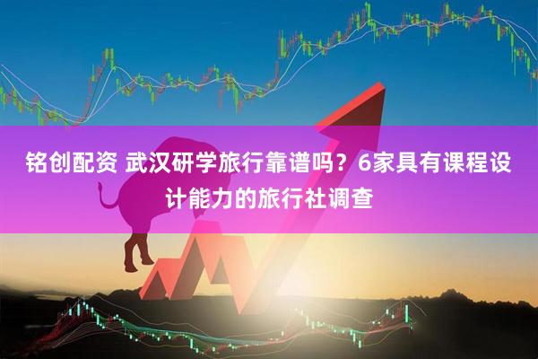 铭创配资 武汉研学旅行靠谱吗？6家具有课程设计能力的旅行社调查