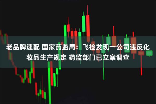 老品牌速配 国家药监局：飞检发现一公司违反化妆品生产规定 药监部门已立案调查