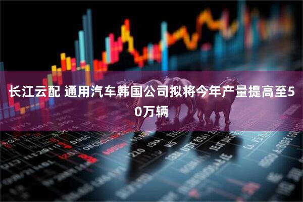 长江云配 通用汽车韩国公司拟将今年产量提高至50万辆