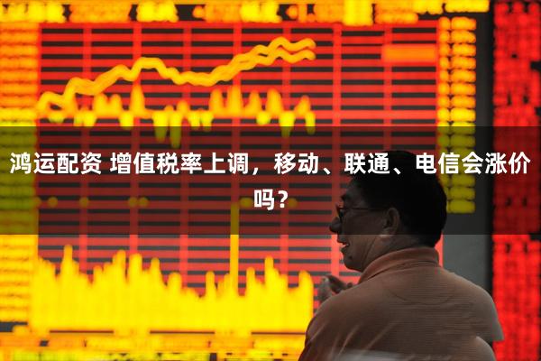 鸿运配资 增值税率上调，移动、联通、电信会涨价吗？