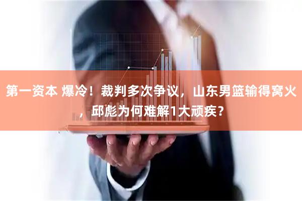 第一资本 爆冷！裁判多次争议，山东男篮输得窝火，邱彪为何难解1大顽疾？