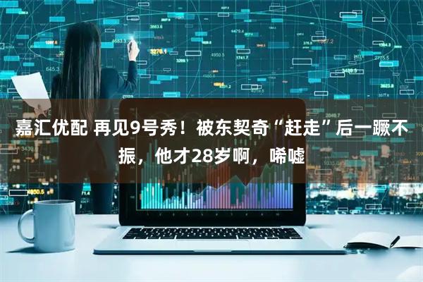 嘉汇优配 再见9号秀！被东契奇“赶走”后一蹶不振，他才28岁啊，唏嘘