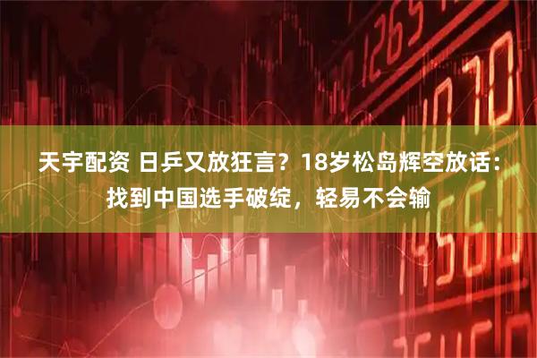 天宇配资 日乒又放狂言？18岁松岛辉空放话：找到中国选手破绽，轻易不会输