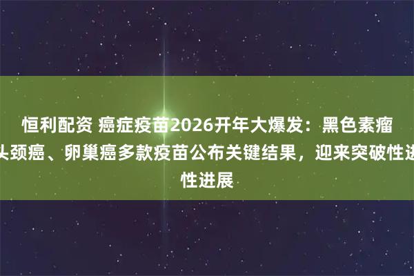 恒利配资 癌症疫苗2026开年大爆发：黑色素瘤、头颈癌、卵巢癌多款疫苗公布关键结果，迎来突破性进展
