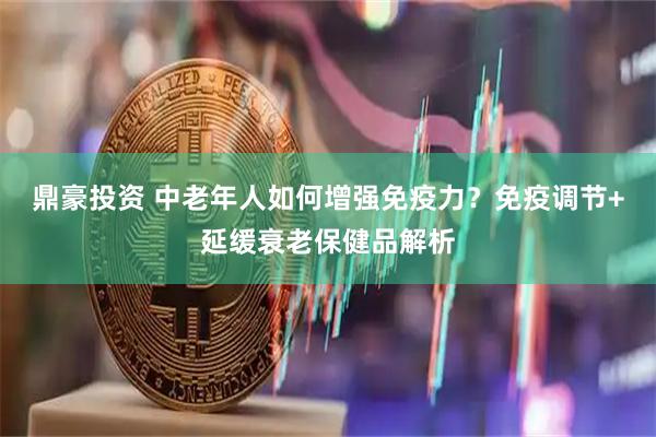 鼎豪投资 中老年人如何增强免疫力？免疫调节+延缓衰老保健品解析