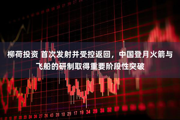 柳荷投资 首次发射并受控返回，中国登月火箭与飞船的研制取得重要阶段性突破