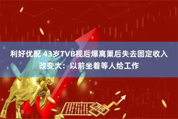 利好优配 43岁TVB视后爆离巢后失去固定收入改变大：以前坐着等人给工作
