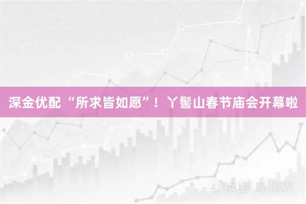 深金优配 “所求皆如愿”！丫髻山春节庙会开幕啦