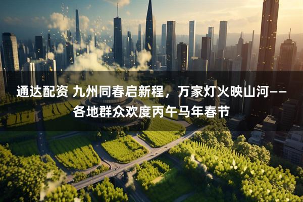 通达配资 九州同春启新程，万家灯火映山河——各地群众欢度丙午马年春节