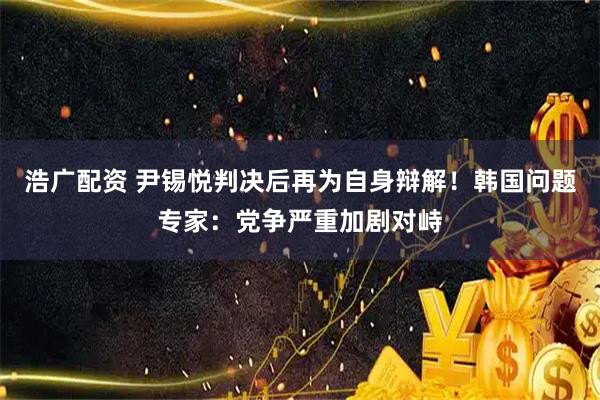 浩广配资 尹锡悦判决后再为自身辩解！韩国问题专家：党争严重加剧对峙