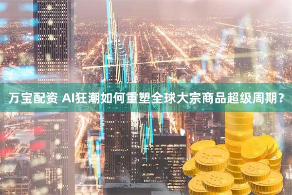 万宝配资 AI狂潮如何重塑全球大宗商品超级周期？