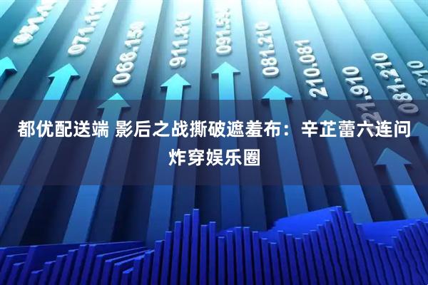 都优配送端 影后之战撕破遮羞布：辛芷蕾六连问炸穿娱乐圈