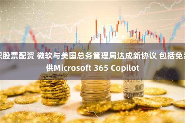 天织股票配资 微软与美国总务管理局达成新协议 包括免费提供Microsoft 365 Copilot