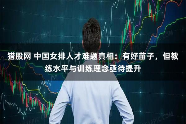 猎股网 中国女排人才难题真相：有好苗子，但教练水平与训练理念亟待提升