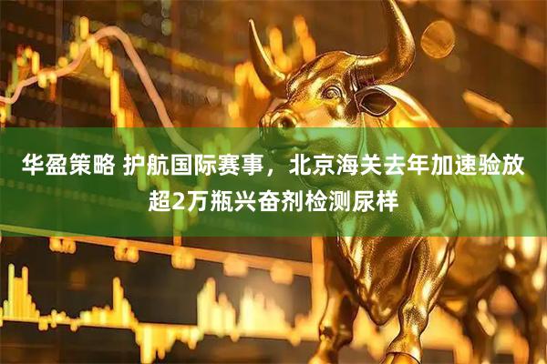 华盈策略 护航国际赛事，北京海关去年加速验放超2万瓶兴奋剂检测尿样