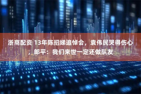 浙商配资 13年陈招娣追悼会，袁伟民哭得伤心，郎平：我们来世一定还做队友