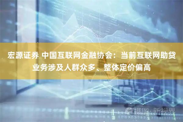 宏源证券 中国互联网金融协会：当前互联网助贷业务涉及人群众多、整体定价偏高